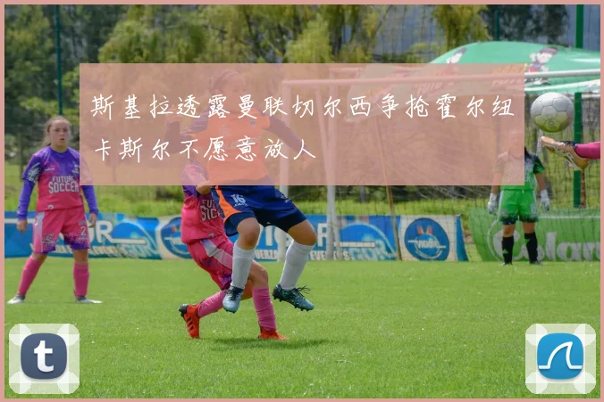 斯基拉透露曼联切尔西争抢霍尔纽卡斯尔不愿意放人