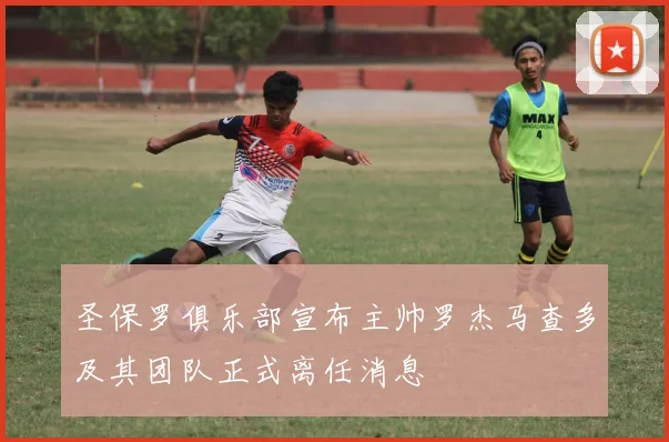 圣保罗俱乐部宣布主帅罗杰马查多及其团队正式离任消息