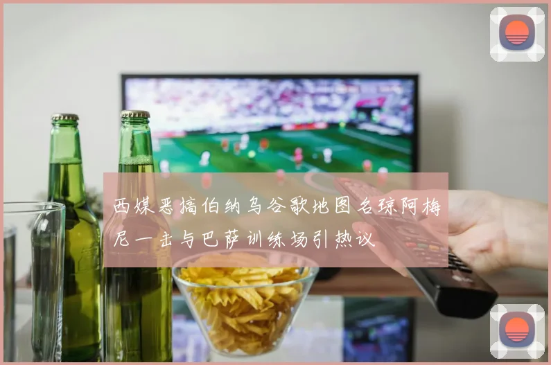 西媒恶搞伯纳乌谷歌地图名琼阿梅尼一击与巴萨训练场引热议