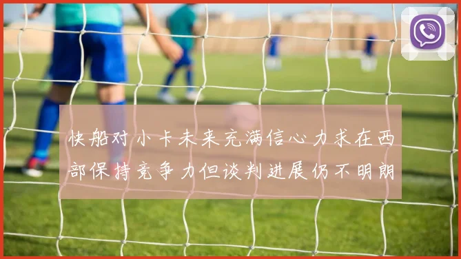 快船对小卡未来充满信心力求在西部保持竞争力但谈判进展仍不明朗