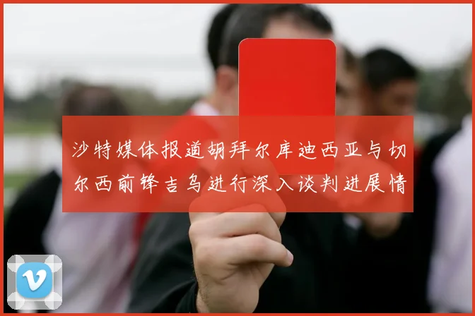 沙特媒体报道胡拜尔库迪西亚与切尔西前锋吉乌进行深入谈判进展情况
