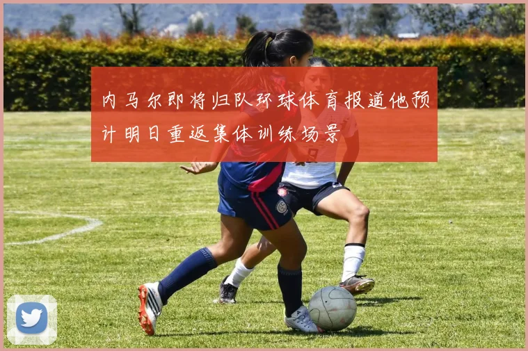 内马尔即将归队环球体育报道他预计明日重返集体训练场景