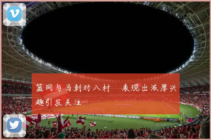 篮网与马刺对八村塁表现出浓厚兴趣引发关注