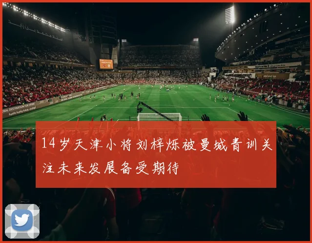 14岁天津小将刘梓烁被曼城青训关注未来发展备受期待
