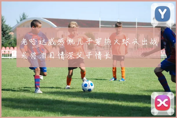老哈达威感慨儿子穿热火球衣出战或将泪目情深父子情长