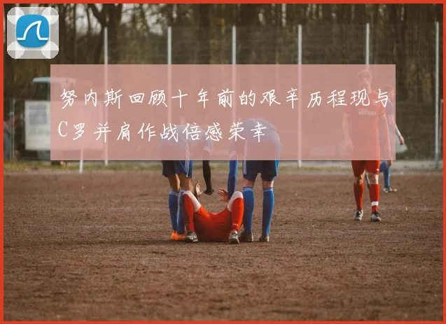 努内斯回顾十年前的艰辛历程现与C罗并肩作战倍感荣幸