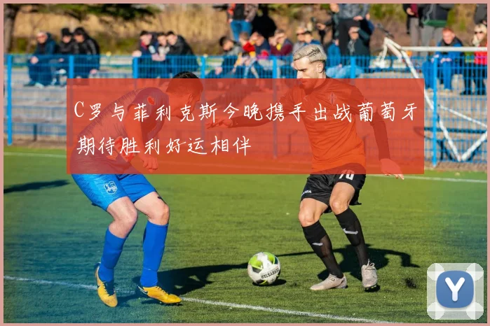 C罗与菲利克斯今晚携手出战葡萄牙期待胜利好运相伴