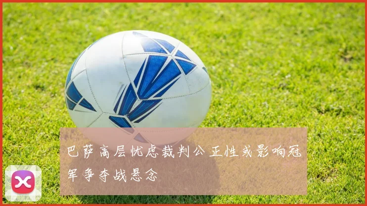 巴萨高层忧虑裁判公正性或影响冠军争夺战悬念