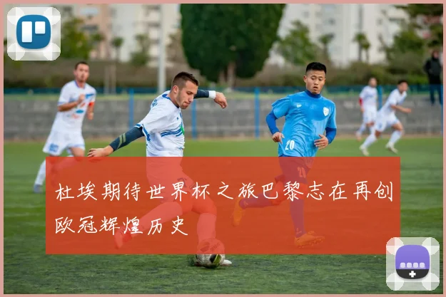 杜埃期待世界杯之旅巴黎志在再创欧冠辉煌历史