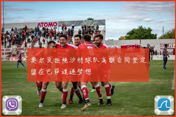 奥尔莫拒绝沙特球队高额合同坚定留在巴萨追逐梦想