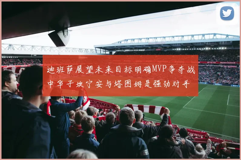 迪班萨展望未来目标明确MVP争夺战中华子坎宁安与塔图姆是强劲对手