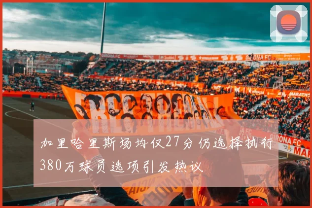 加里哈里斯场均仅27分仍选择执行380万球员选项引发热议