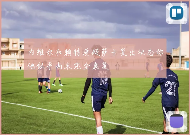 内维尔和赖特质疑萨卡复出状态称他似乎尚未完全康复