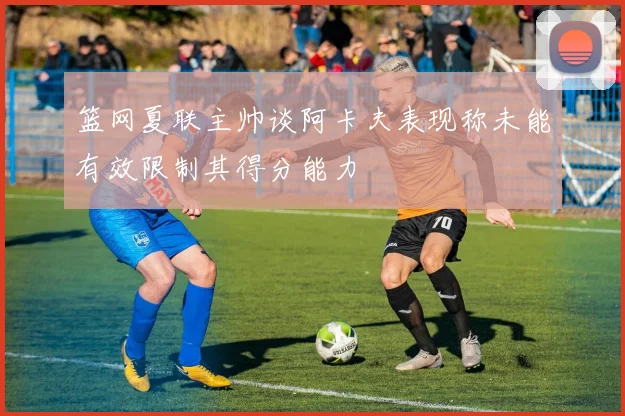篮网夏联主帅谈阿卡夫表现称未能有效限制其得分能力