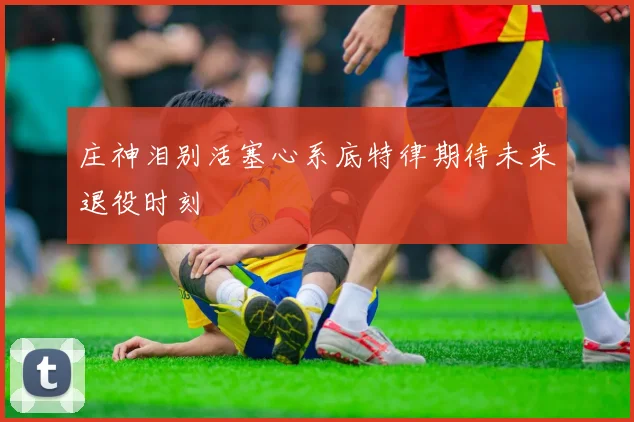庄神泪别活塞心系底特律期待未来退役时刻
