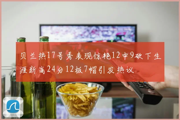 贝兰热17号秀表现惊艳12中9砍下生涯新高24分12板7帽引发热议