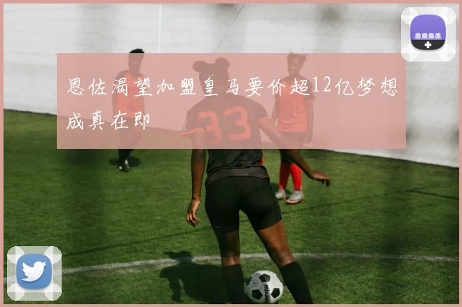 恩佐渴望加盟皇马要价超12亿梦想成真在即