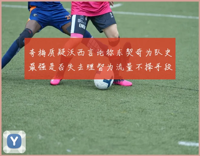 夸梅质疑沃西言论称东契奇为队史最强是否失去理智为流量不择手段