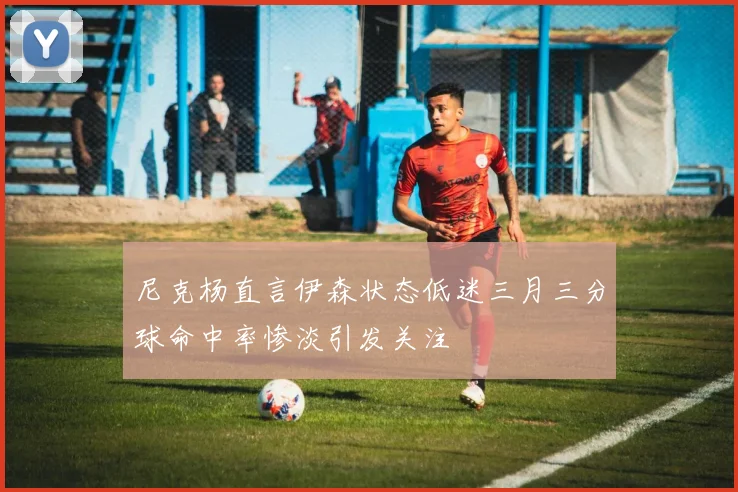 尼克杨直言伊森状态低迷三月三分球命中率惨淡引发关注